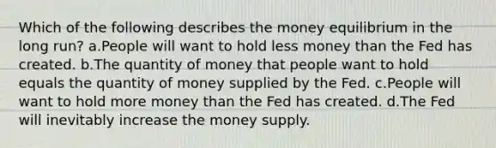 Which of the following describes the money equilibrium in the long run? a.People will want to hold less money than the Fed has created. b.The quantity of money that people want to hold equals the quantity of money supplied by the Fed. c.People will want to hold more money than the Fed has created. d.The Fed will inevitably increase the money supply.