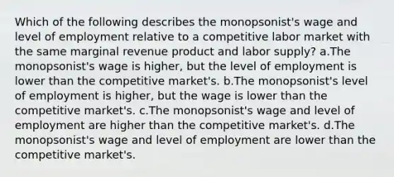 Which of the following describes the monopsonist's wage and level of employment relative to a competitive labor market with the same marginal revenue product and labor supply? a.The monopsonist's wage is higher, but the level of employment is lower than the competitive market's. b.The monopsonist's level of employment is higher, but the wage is lower than the competitive market's. c.The monopsonist's wage and level of employment are higher than the competitive market's. d.The monopsonist's wage and level of employment are lower than the competitive market's.