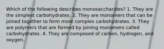 Which of the following describes monosaccharides? 1. They are the simplest carbohydrates. 2. They are monomers that can be joined together to form more complex carbohydrates. 3. They are polymers that are formed by joining monomers called carbohydrates. 4. They are composed of carbon, hydrogen, and oxygen.