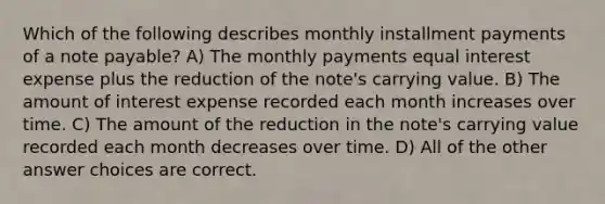 Which of the following describes monthly installment payments of a note payable? A) The monthly payments equal interest expense plus the reduction of the note's carrying value. B) The amount of interest expense recorded each month increases over time. C) The amount of the reduction in the note's carrying value recorded each month decreases over time. D) All of the other answer choices are correct.