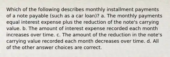 Which of the following describes monthly installment payments of a note payable (such as a car loan)? a. The monthly payments equal interest expense plus the reduction of the note's carrying value. b. The amount of interest expense recorded each month increases over time. c. The amount of the reduction in the note's carrying value recorded each month decreases over time. d. All of the other answer choices are correct.