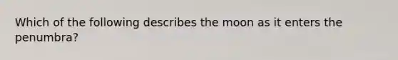 Which of the following describes the moon as it enters the penumbra?