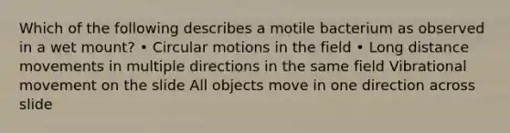 Which of the following describes a motile bacterium as observed in a wet mount? • Circular motions in the field • Long distance movements in multiple directions in the same field Vibrational movement on the slide All objects move in one direction across slide