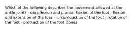 Which of the following describes the movement allowed at the ankle joint? - dorsiflexion and plantar flexion of the foot - flexion and extension of the toes - circumduction of the foot - rotation of the foot - protraction of the foot bones