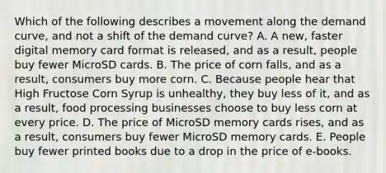 Which of the following describes a movement along the demand curve, and not a shift of the demand curve? A. A new, faster digital memory card format is released, and as a result, people buy fewer MicroSD cards. B. The price of corn falls, and as a result, consumers buy more corn. C. Because people hear that High Fructose Corn Syrup is unhealthy, they buy less of it, and as a result, food processing businesses choose to buy less corn at every price. D. The price of MicroSD memory cards rises, and as a result, consumers buy fewer MicroSD memory cards. E. People buy fewer printed books due to a drop in the price of e-books.