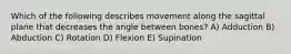 Which of the following describes movement along the sagittal plane that decreases the angle between bones? A) Adduction B) Abduction C) Rotation D) Flexion E) Supination