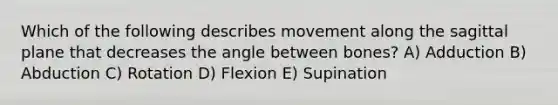 Which of the following describes movement along the sagittal plane that decreases the angle between bones? A) Adduction B) Abduction C) Rotation D) Flexion E) Supination