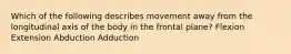 Which of the following describes movement away from the longitudinal axis of the body in the frontal plane? Flexion Extension Abduction Adduction