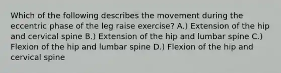 Which of the following describes the movement during the eccentric phase of the leg raise exercise? A.) Extension of the hip and cervical spine B.) Extension of the hip and lumbar spine C.) Flexion of the hip and lumbar spine D.) Flexion of the hip and cervical spine