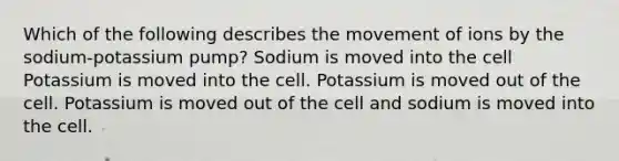 Which of the following describes the movement of ions by the sodium-potassium pump? Sodium is moved into the cell Potassium is moved into the cell. Potassium is moved out of the cell. Potassium is moved out of the cell and sodium is moved into the cell.