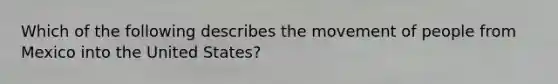 Which of the following describes the movement of people from Mexico into the United States?