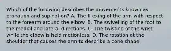 Which of the following describes the movements known as pronation and supination? A. The fl exing of the arm with respect to the forearm around the elbow. B. The swivelling of the foot to the medial and lateral directions. C. The twisting of the wrist while the elbow is held motionless. D. The rotation at the shoulder that causes the arm to describe a cone shape.