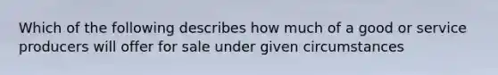 Which of the following describes how much of a good or service producers will offer for sale under given circumstances