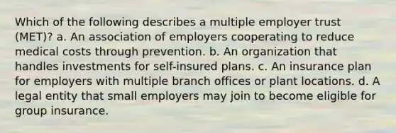 Which of the following describes a multiple employer trust (MET)? a. An association of employers cooperating to reduce medical costs through prevention. b. An organization that handles investments for self-insured plans. c. An insurance plan for employers with multiple branch offices or plant locations. d. A legal entity that small employers may join to become eligible for group insurance.