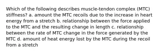 Which of the following describes muscle-tendon complex (MTC) stiffness? a. amount the MTC recoils due to the increase in heart energy from a stretch b. relationship between the force applied to the MTC and the resulting change in length c. relationship between the rate of MTC change in the force generated by the MTC d. amount of heat energy lost by the MTC during the recoil from a stretch