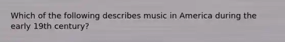 Which of the following describes music in America during the early 19th century?