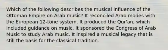 Which of the following describes the musical influence of the Ottoman Empire on Arab music? ​It reconciled Arab modes with <a href='https://www.questionai.com/knowledge/ky9y1VRXN8-the-eu' class='anchor-knowledge'>the eu</a>ropean 12-tone system. ​It produced the Qur'an, which included guidance on music. ​It sponsored the Congress of Arab Music to study Arab music. ​It inspired a musical legacy that is still the basis for the classical tradition.