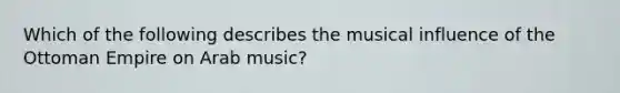 ​Which of the following describes the musical influence of the Ottoman Empire on Arab music?