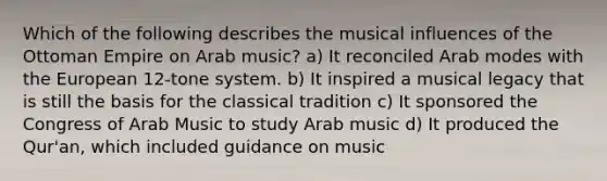 Which of the following describes the musical influences of the Ottoman Empire on Arab music? a) It reconciled Arab modes with the European 12-tone system. b) It inspired a musical legacy that is still the basis for the classical tradition c) It sponsored the Congress of Arab Music to study Arab music d) It produced the Qur'an, which included guidance on music