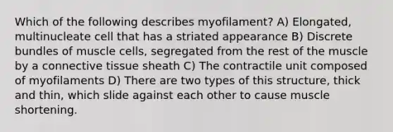 Which of the following describes myofilament? A) Elongated, multinucleate cell that has a striated appearance B) Discrete bundles of muscle cells, segregated from the rest of the muscle by a <a href='https://www.questionai.com/knowledge/kYDr0DHyc8-connective-tissue' class='anchor-knowledge'>connective tissue</a> sheath C) The contractile unit composed of myofilaments D) There are two types of this structure, thick and thin, which slide against each other to cause muscle shortening.