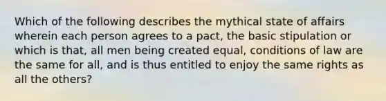 Which of the following describes the mythical state of affairs wherein each person agrees to a pact, the basic stipulation or which is that, all men being created equal, conditions of law are the same for all, and is thus entitled to enjoy the same rights as all the others?