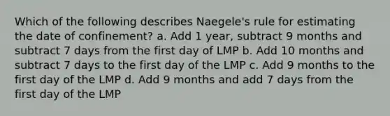 Which of the following describes Naegele's rule for estimating the date of confinement? a. Add 1 year, subtract 9 months and subtract 7 days from the first day of LMP b. Add 10 months and subtract 7 days to the first day of the LMP c. Add 9 months to the first day of the LMP d. Add 9 months and add 7 days from the first day of the LMP