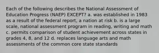 Each of the following describes the National Assessment of Education Progress (NAEP) EXCEPT? a. was established in 1983 as a result of the federal report, a nation at risk b. is a large scale, national assessment program in reading, writing and math c. permits comparison of student achievement across states in grades 4, 8, and 12 d. replaces language arts and math assessments of the common core state standards