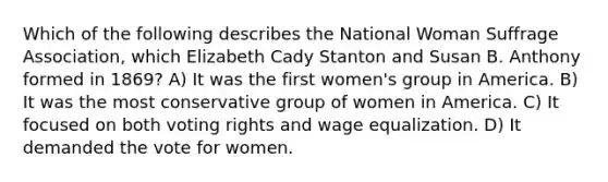 Which of the following describes the National Woman Suffrage Association, which Elizabeth Cady Stanton and Susan B. Anthony formed in 1869? A) It was the first women's group in America. B) It was the most conservative group of women in America. C) It focused on both voting rights and wage equalization. D) It demanded the vote for women.