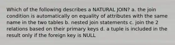 Which of the following describes a NATURAL JOIN? a. the join condition is automatically on equality of attributes with the same name in the two tables b. nested join statements c. join the 2 relations based on their primary keys d. a tuple is included in the result only if the foreign key is NULL