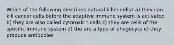 Which of the following describes natural killer cells? a) they can kill cancer cells before the adaptive immune system is activated b) they are also called cytotoxic t cells c) they are cells of the specific immune system d) the are a type of phagocyte e) they produce antibodies