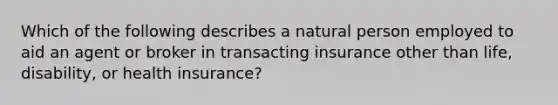 Which of the following describes a natural person employed to aid an agent or broker in transacting insurance other than life, disability, or health insurance?