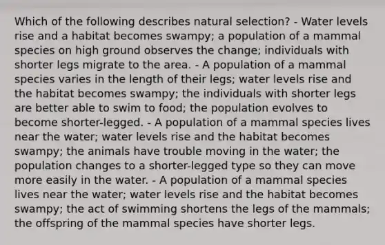 Which of the following describes natural selection? - Water levels rise and a habitat becomes swampy; a population of a mammal species on high ground observes the change; individuals with shorter legs migrate to the area. - A population of a mammal species varies in the length of their legs; water levels rise and the habitat becomes swampy; the individuals with shorter legs are better able to swim to food; the population evolves to become shorter-legged. - A population of a mammal species lives near the water; water levels rise and the habitat becomes swampy; the animals have trouble moving in the water; the population changes to a shorter-legged type so they can move more easily in the water. - A population of a mammal species lives near the water; water levels rise and the habitat becomes swampy; the act of swimming shortens the legs of the mammals; the offspring of the mammal species have shorter legs.