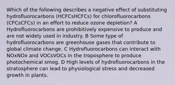 Which of the following describes a negative effect of substituting hydrofluorocarbons (HCFCsHCFCs) for chlorofluorocarbons (CFCsCFCs) in an effort to reduce ozone depletion? A Hydrofluorocarbons are prohibitively expensive to produce and are not widely used in industry. B Some type of hydrofluorocarbons are greenhouse gases that contribute to global climate change. C Hydrofluorocarbons can interact with NOxNOx and VOCsVOCs in the troposphere to produce photochemical smog. D High levels of hydrofluorocarbons in the stratosphere can lead to physiological stress and decreased growth in plants.