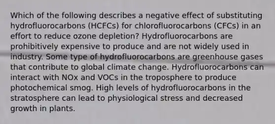 Which of the following describes a negative effect of substituting hydrofluorocarbons (HCFCs) for chlorofluorocarbons (CFCs) in an effort to reduce ozone depletion? Hydrofluorocarbons are prohibitively expensive to produce and are not widely used in industry. Some type of hydrofluorocarbons are greenhouse gases that contribute to global climate change. Hydrofluorocarbons can interact with NOx and VOCs in the troposphere to produce photochemical smog. High levels of hydrofluorocarbons in the stratosphere can lead to physiological stress and decreased growth in plants.