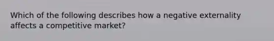 Which of the following describes how a negative externality affects a competitive market?