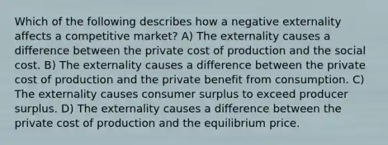 Which of the following describes how a negative externality affects a competitive market? A) The externality causes a difference between the private cost of production and the social cost. B) The externality causes a difference between the private cost of production and the private benefit from consumption. C) The externality causes consumer surplus to exceed producer surplus. D) The externality causes a difference between the private cost of production and the equilibrium price.