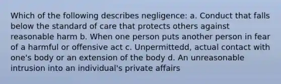 Which of the following describes negligence: a. Conduct that falls below the standard of care that protects others against reasonable harm b. When one person puts another person in fear of a harmful or offensive act c. Unpermittedd, actual contact with one's body or an extension of the body d. An unreasonable intrusion into an individual's private affairs