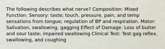 The following describes what nerve? Composition: Mixed Function: Sensory: taste; touch, pressure, pain, and temp sensations from tongue; regulation of BP and respiration. Motor: Salivation, swallowing, gagging Effect of Damage: Loss of butter and sour taste; impaired swallowing Clinical Test: Test gag reflex, swallowing, and coughing