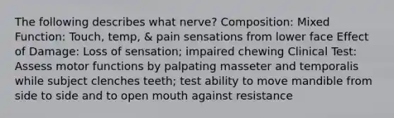 The following describes what nerve? Composition: Mixed Function: Touch, temp, & pain sensations from lower face Effect of Damage: Loss of sensation; impaired chewing Clinical Test: Assess motor functions by palpating masseter and temporalis while subject clenches teeth; test ability to move mandible from side to side and to open mouth against resistance