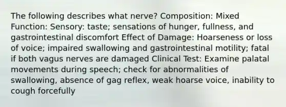 The following describes what nerve? Composition: Mixed Function: Sensory: taste; sensations of hunger, fullness, and gastrointestinal discomfort Effect of Damage: Hoarseness or loss of voice; impaired swallowing and gastrointestinal motility; fatal if both vagus nerves are damaged Clinical Test: Examine palatal movements during speech; check for abnormalities of swallowing, absence of gag reflex, weak hoarse voice, inability to cough forcefully