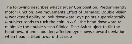 The following describes what nerve? Composition: Predominantly motor Function: eye movements Effect of Damage: Double vision & weakened ability to look downward; eye points superolaterally & subject tends to tuck the chin in & fill the head downward to minimize the double vision Clinical Test: Ask subject to tilt the head toward one shoulder; affected eye shows upward deviation when head is tilted toward that side