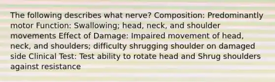 The following describes what nerve? Composition: Predominantly motor Function: Swallowing; head, neck, and shoulder movements Effect of Damage: Impaired movement of head, neck, and shoulders; difficulty shrugging shoulder on damaged side Clinical Test: Test ability to rotate head and Shrug shoulders against resistance