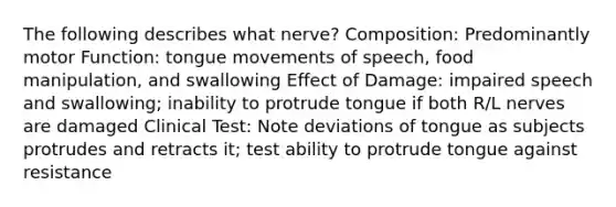 The following describes what nerve? Composition: Predominantly motor Function: tongue movements of speech, food manipulation, and swallowing Effect of Damage: impaired speech and swallowing; inability to protrude tongue if both R/L nerves are damaged Clinical Test: Note deviations of tongue as subjects protrudes and retracts it; test ability to protrude tongue against resistance