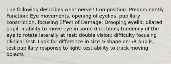 The following describes what nerve? Composition: Predominantly Function: Eye movements, opening of eyelids, pupillary constriction, focusing Effect of Damage: Drooping eyelid; dilated pupil; inability to move eye in some directions; tendency of the eye to rotate laterally at rest; double vision; difficulty focusing Clinical Test: Look for difference in size & shape or L/R pupils; test pupillary response to light; test ability to track moving objects