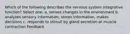 Which of the following describes the nervous system integrative function? Select one: a. senses changes in the environment b. analyzes sensory information, stores information, makes decisions c. responds to stimuli by gland secretion or muscle contraction Feedback