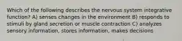 Which of the following describes the nervous system integrative function? A) senses changes in the environment B) responds to stimuli by gland secretion or muscle contraction C) analyzes sensory information, stores information, makes decisions