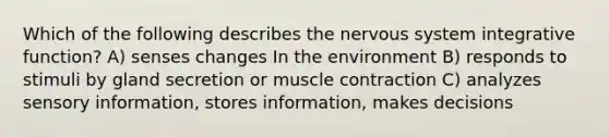 Which of the following describes the nervous system integrative function? A) senses changes In the environment B) responds to stimuli by gland secretion or muscle contraction C) analyzes sensory information, stores information, makes decisions