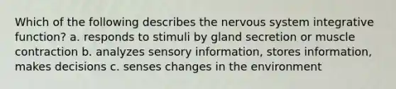 Which of the following describes the <a href='https://www.questionai.com/knowledge/kThdVqrsqy-nervous-system' class='anchor-knowledge'>nervous system</a> integrative function? a. responds to stimuli by gland secretion or <a href='https://www.questionai.com/knowledge/k0LBwLeEer-muscle-contraction' class='anchor-knowledge'>muscle contraction</a> b. analyzes sensory information, stores information, makes decisions c. senses changes in the environment