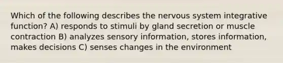 Which of the following describes the nervous system integrative function? A) responds to stimuli by gland secretion or muscle contraction B) analyzes sensory information, stores information, makes decisions C) senses changes in the environment