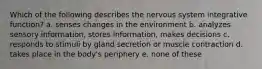 Which of the following describes the nervous system integrative function? a. senses changes in the environment b. analyzes sensory information, stores information, makes decisions c. responds to stimuli by gland secretion or muscle contraction d. takes place in the body's periphery e. none of these